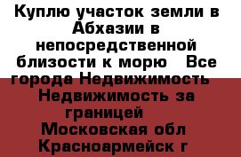 Куплю участок земли в Абхазии в непосредственной близости к морю - Все города Недвижимость » Недвижимость за границей   . Московская обл.,Красноармейск г.